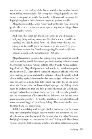 bullying 129
me that she is the darling of the house and that her mother doesn’t
trust Ashley. Immediately after saying that, Abigail quickly and ner-
vously attempted to justify her mother’s differential treatment by
highlighting how Ashley always managed to get into trouble.
Abigail explained that when Ashley and her friends were in fourth
grade, they used an instant messenger to say mean things about
another girl at school.
And then the other girl found out about it and it became a
bullying thing and my mom was like that’s not acceptable, so
[Ashley] was like banned from IM. Then when she was old
enough so she could get a Facebook—and she wanted to get a
Facebook because her friends were getting Facebooks—[Mom]
got one too just so she could monitor [Ashley].
Abigail recounted stories of her sister getting into trouble at school
and how Ashley would threaten to put embarrassing information on
Facebook to humiliate Abigail in front of her friends. While explain-
ing all of this, Abigail fidgeted uncomfortably, so I tried not to push
the issue too far. Later, after I turned the recorder off and while we
were waiting for Alice and Ashley to finish talking, I casually asked
about Ashley again. More comfortable now, Abigail told me that she
saw her sister as a bully. She didn’t trust her sister, but at the same
time, she felt sorry for her. From Abigail’s perspective, Ashley didn’t
seem to understand that she hurt people whenever she lashed out.
Abigail had tried—and, from her perspective, failed—to help Ashley
see the consequences of her attitude and behavior, but she had since
given up on helping her. Her mother and those in her school focused
more on restricting and punishing Ashley. This made Ashley more
frustrated and less cooperative.
While I was talking with Abigail, Ashley told Alice that there was
very little outright bullying in her community; the meanness and cru-
elty she saw at school often took the form of what she called “indirect
bullying”—gossip and rumors—or “drama.” Ashley told Alice about
various incidents that took place at school and among classmates, such
 