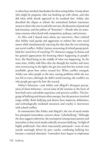 bullying130
as when boys mocked cheerleaders for their eating habits. Gossip about
who might be pregnant, who was hooking up with whom, and who
did what while drunk appeared to be standard fare. Ashley also
described the cliques at school, the normalized fashion statements
meant to show who was in and who was out, the dynamics of good and
bad attention, and the politics of “frenemies”—friends who are some-
times enemies when faced with competition, jealousy, and mistrust.
As Alice and I shared notes about our interviews, Alice realized
that Ashley used gossip and aggression to enforce her own social
mores while simultaneously rejecting the idea that she was initiating
any social conflict. Ashley’s joyous recounting of school gossip paral-
leled her stated love of watching TV characters engage in drama and
her general appreciation for knowing what’s happening in people’s
lives. She liked being in the middle of what was happening. At the
same time, Ashley told Alice that she thought her mother and sister
were overreacting to the fights she got into and that her actions were
justifiable, given how others treated her. When conflict emerged,
Ashley saw other people as the ones causing problems while she was
just left to react; although she didn’t mind reacting, she couldn’t see
why people got upset by how she reacted.
Ashley’s behaviors—and Ashley and Abigail’s divergent percep-
tions of those behaviors—reveal some of the tensions at the heart of
how both teens and adults experience and perceive conflict. The lan-
guage of bullying and drama often emerges, but the practices involved
range wildly. Both bullying and drama have imprecise definitions,
and technologically mediated meanness and cruelty is interwoven
with school conflict.
In communities like Ashley and Abigail’s, the rise of social media
has prompted tremendous concern about “cyberbullying.” Although
the data suggests otherwise, the assumption among many parents and
journalists is that social media radically increases bullying.2
In light of
highly publicized—but often inaccurately portrayed—cases of teen
suicide seemingly driven by peer cruelty, combating bullying has
become a national obsession.3
Lawmakers have begun to implement
 