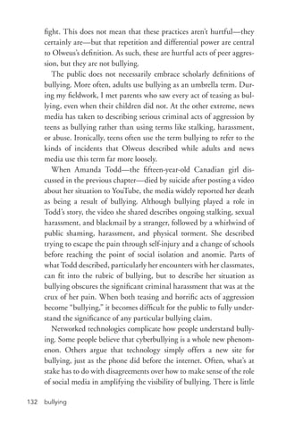 bullying132
fight. This does not mean that these practices aren’t hurtful—they
certainly are—but that repetition and differential power are central
to Olweus’s definition. As such, these are hurtful acts of peer aggres-
sion, but they are not bullying.
The public does not necessarily embrace scholarly definitions of
bullying. More often, adults use bullying as an umbrella term. Dur-
ing my fieldwork, I met parents who saw every act of teasing as bul-
lying, even when their children did not. At the other extreme, news
media has taken to describing serious criminal acts of aggression by
teens as bullying rather than using terms like stalking, harassment,
or abuse. Ironically, teens often use the term bullying to refer to the
kinds of incidents that Olweus described while adults and news
media use this term far more loosely.
When Amanda Todd—the fifteen-­year-­old Canadian girl dis-
cussed in the previous chapter—died by suicide after posting a video
about her situation to YouTube, the media widely reported her death
as being a result of bullying. Although bullying played a role in
Todd’s story, the video she shared describes ongoing stalking, sexual
harassment, and blackmail by a stranger, followed by a whirlwind of
public shaming, harassment, and physical torment. She described
trying to escape the pain through self-­injury and a change of schools
before reaching the point of social isolation and anomie. Parts of
what Todd described, particularly her encounters with her classmates,
can fit into the rubric of bullying, but to describe her situation as
bullying obscures the significant criminal harassment that was at the
crux of her pain. When both teasing and horrific acts of aggression
become “bullying,” it becomes difficult for the public to fully under-
stand the significance of any particular bullying claim.
Networked technologies complicate how people understand bully-
ing. Some people believe that cyberbullying is a whole new phenom-
enon. Others argue that technology simply offers a new site for
bullying, just as the phone did before the internet. Often, what’s at
stake has to do with disagreements over how to make sense of the role
of social media in amplifying the visibility of bullying. There is little
 