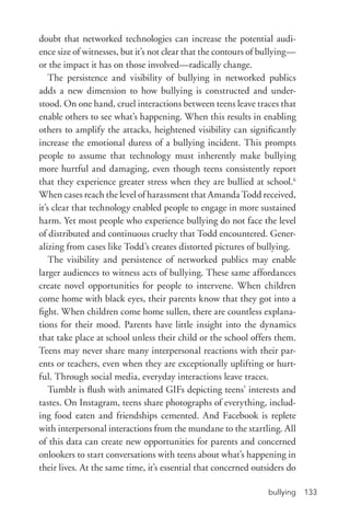 bullying 133
doubt that networked technologies can increase the potential audi-
ence size of witnesses, but it’s not clear that the contours of bullying—
or the impact it has on those involved—radically change.
The persistence and visibility of bullying in networked publics
adds a new dimension to how bullying is constructed and under-
stood. On one hand, cruel interactions between teens leave traces that
enable others to see what’s happening. When this results in enabling
others to amplify the attacks, heightened visibility can significantly
increase the emotional duress of a bullying incident. This prompts
people to assume that technology must inherently make bullying
more hurtful and damaging, even though teens consistently report
that they experience greater stress when they are bullied at school.6
When cases reach the level of harassment that Amanda Todd received,
it’s clear that technology enabled people to engage in more sustained
harm. Yet most people who experience bullying do not face the level
of distributed and continuous cruelty that Todd encountered. Gener-
alizing from cases like Todd’s creates distorted pictures of bullying.
The visibility and persistence of networked publics may enable
larger audiences to witness acts of bullying. These same affordances
create novel opportunities for people to intervene. When children
come home with black eyes, their parents know that they got into a
fight. When children come home sullen, there are countless explana-
tions for their mood. Parents have little insight into the dynamics
that take place at school unless their child or the school offers them.
Teens may never share many interpersonal reactions with their par-
ents or teachers, even when they are exceptionally uplifting or hurt-
ful. Through social media, everyday interactions leave traces.
Tumblr is flush with animated GIFs depicting teens’ interests and
tastes. On Instagram, teens share photographs of everything, includ-
ing food eaten and friendships cemented. And Facebook is replete
with interpersonal interactions from the mundane to the startling. All
of this data can create new opportunities for parents and concerned
onlookers to start conversations with teens about what’s happening in
their lives. At the same time, it’s essential that concerned outsiders do
 