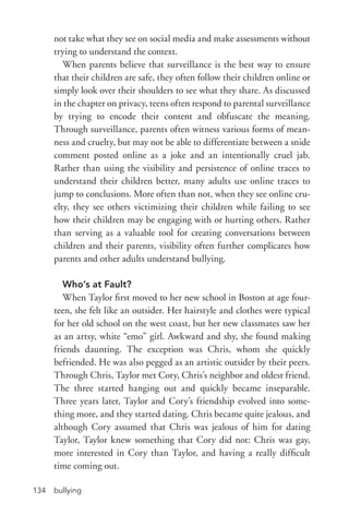 bullying134
not take what they see on social media and make assessments without
trying to understand the context.
When parents believe that surveillance is the best way to ensure
that their children are safe, they often follow their children online or
simply look over their shoulders to see what they share. As discussed
in the chapter on privacy, teens often respond to parental surveillance
by trying to encode their content and obfuscate the meaning.
Through surveillance, parents often witness various forms of mean-
ness and cruelty, but may not be able to differentiate between a snide
comment posted online as a joke and an intentionally cruel jab.
Rather than using the visibility and persistence of online traces to
understand their children better, many adults use online traces to
jump to conclusions. More often than not, when they see online cru-
elty, they see others victimizing their children while failing to see
how their children may be engaging with or hurting others. Rather
than serving as a valuable tool for creating conversations between
children and their parents, visibility often further complicates how
parents and other adults understand bullying.
Who’s at Fault?
When Taylor first moved to her new school in Boston at age four-
teen, she felt like an outsider. Her hairstyle and clothes were typical
for her old school on the west coast, but her new classmates saw her
as an artsy, white “emo” girl. Awkward and shy, she found making
friends daunting. The exception was Chris, whom she quickly
befriended. He was also pegged as an artistic outsider by their peers.
Through Chris, Taylor met Cory, Chris’s neighbor and oldest friend.
The three started hanging out and quickly became inseparable.
Three years later, Taylor and Cory’s friendship evolved into some-
thing more, and they started dating. Chris became quite jealous, and
although Cory assumed that Chris was jealous of him for dating
Taylor, Taylor knew something that Cory did not: Chris was gay,
more interested in Cory than Taylor, and having a really difficult
time coming out.
 