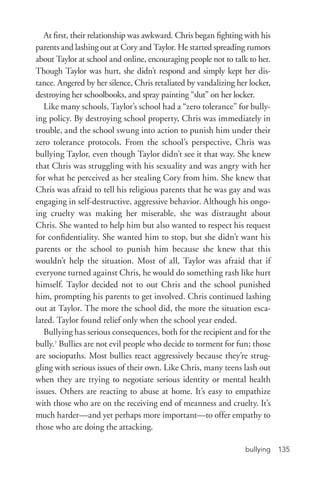 bullying 135
At first, their relationship was awkward. Chris began fighting with his
parents and lashing out at Cory and Taylor. He started spreading rumors
about Taylor at school and online, encouraging people not to talk to her.
Though Taylor was hurt, she didn’t respond and simply kept her dis-
tance. Angered by her silence, Chris retaliated by vandalizing her locker,
destroying her schoolbooks, and spray painting “slut” on her locker.
Like many schools, Taylor’s school had a “zero tolerance” for bully-
ing policy. By destroying school property, Chris was immediately in
trouble, and the school swung into action to punish him under their
zero tolerance protocols. From the school’s perspective, Chris was
bullying Taylor, even though Taylor didn’t see it that way. She knew
that Chris was struggling with his sexuality and was angry with her
for what he perceived as her stealing Cory from him. She knew that
Chris was afraid to tell his religious parents that he was gay and was
engaging in self-­destructive, aggressive behavior. Although his ongo-
ing cruelty was making her miserable, she was distraught about
Chris. She wanted to help him but also wanted to respect his request
for confidentiality. She wanted him to stop, but she didn’t want his
parents or the school to punish him because she knew that this
wouldn’t help the situation. Most of all, Taylor was afraid that if
everyone turned against Chris, he would do something rash like hurt
himself. Taylor decided not to out Chris and the school punished
him, prompting his parents to get involved. Chris continued lashing
out at Taylor. The more the school did, the more the situation esca-
lated. Taylor found relief only when the school year ended.
Bullying has serious consequences, both for the recipient and for the
bully.7
Bullies are not evil people who decide to torment for fun; those
are sociopaths. Most bullies react aggressively because they’re strug-
gling with serious issues of their own. Like Chris, many teens lash out
when they are trying to negotiate serious identity or mental health
issues. Others are reacting to abuse at home. It’s easy to empathize
with those who are on the receiving end of meanness and cruelty. It’s
much harder—and yet perhaps more important—to offer empathy to
those who are doing the attacking.
 