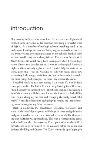 1
One evening, in September 2010, I was in the stands at a high school
football game in Nashville, Tennessee, experiencing a powerful sense
of déjà vu. As a member of my high school’s marching band in the
mid-­1990s, I had spent countless Friday nights in stands across cen-
tral Pennsylvania, pretending to cheer on my school’s football team
so that I could hang out with my friends. The scene at the school in
Nashville in 2010 could easily have taken place when I was in high
school almost two decades earlier. It was an archetypical American
night, and immediately legible to me. I couldn’t help but smile at the
irony, given that I was in Nashville to talk with teens about how
technology had changed their lives. As I sat in the stands, I thought:
the more things had changed, the more they seemed the same.
I recalled speaking to a teen named Stan whom I’d met in Iowa
three years earlier. He had told me to stop looking for differences.
“You’d actually be surprised how little things change. I’m guessing a
lot of the drama is still the same, it’s just the format is a little differ-
ent. It’s just changing the font and changing the background color
really.” He made references to technology to remind me that technol-
ogy wasn’t changing anything important.
Back in Nashville, the cheerleaders screamed, “Defense!” and
waved their colorful pom-­poms, while boys in tuxes and girls in for-
mal gowns lined up on the track that circled the football field, signal-
ing that halftime was approaching. This was a Homecoming game,
and at halftime the Homecoming Court paraded onto the field in
formal attire to be introduced to the audience before the announcer
declared the King and Queen. The Court was made up of eight girls
introduction
 
