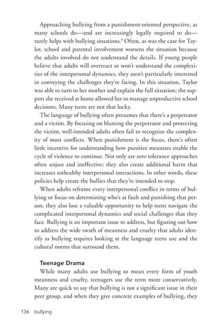 bullying136
Approaching bullying from a punishment-­oriented perspective, as
many schools do—and are increasingly legally required to do—
rarely helps with bullying situations.8
Often, as was the case for Tay-
lor, school and parental involvement worsens the situation because
the adults involved do not understand the details. If young people
believe that adults will overreact or won’t understand the complexi-
ties of the interpersonal dynamics, they aren’t particularly interested
in conveying the challenges they’re facing. In this situation, Taylor
was able to turn to her mother and explain the full situation; the sup-
port she received at home allowed her to manage unproductive school
decisions. Many teens are not that lucky.
The language of bullying often presumes that there’s a perpetrator
and a victim. By focusing on blaming the perpetrator and protecting
the victim, well-­intended adults often fail to recognize the complex-
ity of most conflicts. When punishment is the focus, there’s often
little incentive for understanding how punitive measures enable the
cycle of violence to continue. Not only are zero tolerance approaches
often unjust and ineffective; they also create additional harm that
increases unhealthy interpersonal interactions. In other words, these
policies help create the bullies that they’re intended to stop.
When adults reframe every interpersonal conflict in terms of bul-
lying or focus on determining who’s at fault and punishing that per-
son, they also lose a valuable opportunity to help teens navigate the
complicated interpersonal dynamics and social challenges that they
face. Bullying is an important issue to address, but figuring out how
to address the wide swath of meanness and cruelty that adults iden-
tify as bullying requires looking at the language teens use and the
cultural norms that surround them.
Teenage Drama
While many adults use bullying to mean every form of youth
meanness and cruelty, teenagers use the term more conservatively.
Many are quick to say that bullying is not a significant issue in their
peer group, and when they give concrete examples of bullying, they
 
