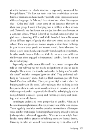 bullying 137
describe incidents in which someone is repeatedly tormented for
being different. This does not mean that they are oblivious to other
forms of meanness and cruelty; they just talk about these issues using
different language. In Atlanta, I interviewed two white fifteen-­year-­
olds—Chloe and Vicki—about some of the dynamics they saw in
their peer group. I asked if bullying was a problem at their school,
and Chloe told me that it was not a major issue because she went to
a Christian school. When I followed up to ask about rumors that the
girls were referencing, Chloe and Vicki launched into a discussion
about different types of gossip that they saw spread online and at
school. They saw gossip and rumors as quite distinct from bullying,
in part because when gossip and rumors spread, those who were the
initial targets immediately responded by launching their own attacks.
In other words, because Chloe and Vicki do not see a power differen-
tial between those engaged in interpersonal conflict, they do not use
the term bullying.
Repeatedly, my collaborator Alice and I interviewed teenagers who
told us that bullying was not nearly as significant an issue as adults
thought. These teens confidently told us that bullying was “so mid-
dle school” and that teenagers “grow out of it.” They positioned bul-
lying as “immature,” and as Caleb, a black seventeen-­year-­old from
North Carolina, told Alice, “Once you get to high school is when the
bullying really just like stops.” After telling us that bullying doesn’t
happen in their school, teens would continue to describe a host of
different practices that might easily be identified as bullying by adults
using different language—gossip and rumors, pranking and punk-
ing, and, above all, drama.
In trying to understand teens’ perspective on conflict, Alice and I
became increasingly interested in the pervasive use of the term drama.
Teens regularly used that word to describe various forms of interper-
sonal conflict that ranged from insignificant joking around to serious
jealousy-­driven relational aggression. Whereas adults might have
labeled many of these practices as bullying, teens saw them as drama.
Drawing on what we learned from interviewing teens, Alice and I
 