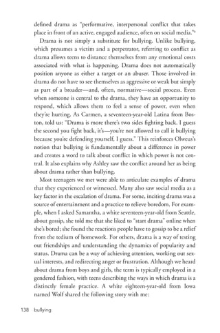 bullying138
defined drama as “performative, interpersonal conflict that takes
place in front of an active, engaged audience, often on social media.”9
Drama is not simply a substitute for bullying. Unlike bullying,
which presumes a victim and a perpetrator, referring to conflict as
drama allows teens to distance themselves from any emotional costs
associated with what is happening. Drama does not automatically
position anyone as either a target or an abuser. Those involved in
drama do not have to see themselves as aggressive or weak but simply
as part of a broader—and, often, normative—social process. Even
when someone is central to the drama, they have an opportunity to
respond, which allows them to feel a sense of power, even when
they’re hurting. As Carmen, a seventeen-­year-­old Latina from Bos-
ton, told us: “Drama is more there’s two sides fighting back. I guess
the second you fight back, it’s—you’re not allowed to call it bullying
because you’re defending yourself, I guess.” This reinforces Olweus’s
notion that bullying is fundamentally about a difference in power
and creates a word to talk about conflict in which power is not cen-
tral. It also explains why Ashley saw the conflict around her as being
about drama rather than bullying.
Most teenagers we met were able to articulate examples of drama
that they experienced or witnessed. Many also saw social media as a
key factor in the escalation of drama. For some, inciting drama was a
source of entertainment and a practice to relieve boredom. For exam-
ple, when I asked Samantha, a white seventeen-­year-­old from Seattle,
about gossip, she told me that she liked to “start drama” online when
she’s bored; she found the reactions people have to gossip to be a relief
from the tedium of homework. For others, drama is a way of testing
out friendships and understanding the dynamics of popularity and
status. Drama can be a way of achieving attention, working out sex-
ual interests, and redirecting anger or frustration. Although we heard
about drama from boys and girls, the term is typically employed in a
gendered fashion, with teens describing the ways in which drama is a
distinctly female practice. A white eighteen-­year-old from Iowa
named Wolf shared the following story with me:
 