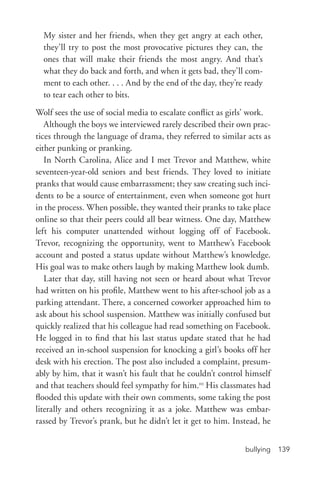 bullying 139
My sister and her friends, when they get angry at each other,
they’ll try to post the most provocative pictures they can, the
ones that will make their friends the most angry. And that’s
what they do back and forth, and when it gets bad, they’ll com-
ment to each other. . . . And by the end of the day, they’re ready
to tear each other to bits.
Wolf sees the use of social media to escalate conflict as girls’ work.
Although the boys we interviewed rarely described their own prac-
tices through the language of drama, they referred to similar acts as
either punking or pranking.
In North Carolina, Alice and I met Trevor and Matthew, white
seventeen-­year-­old seniors and best friends. They loved to initiate
pranks that would cause embarrassment; they saw creating such inci-
dents to be a source of entertainment, even when someone got hurt
in the process. When possible, they wanted their pranks to take place
online so that their peers could all bear witness. One day, Matthew
left his computer unattended without logging off of Facebook.
Trevor, recognizing the opportunity, went to Matthew’s Facebook
account and posted a status update without Matthew’s knowledge.
His goal was to make others laugh by making Matthew look dumb.
Later that day, still having not seen or heard about what Trevor
had written on his profile, Matthew went to his after-­school job as a
parking attendant. There, a concerned coworker approached him to
ask about his school suspension. Matthew was initially confused but
quickly realized that his colleague had read something on Facebook.
He logged in to find that his last status update stated that he had
received an in-­school suspension for knocking a girl’s books off her
desk with his erection. The post also included a complaint, presum-
ably by him, that it wasn’t his fault that he couldn’t control himself
and that teachers should feel sympathy for him.10
His classmates had
flooded this update with their own comments, some taking the post
literally and others recognizing it as a joke. Matthew was embar-
rassed by Trevor’s prank, but he didn’t let it get to him. Instead, he
 