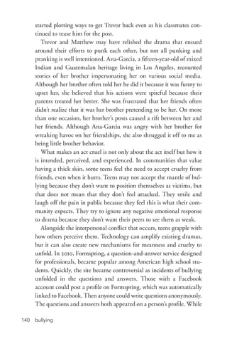 bullying140
started plotting ways to get Trevor back even as his classmates con-
tinued to tease him for the post.
Trevor and Matthew may have relished the drama that ensued
around their efforts to punk each other, but not all punking and
pranking is well intentioned. Ana-­Garcia, a fifteen-­year-­old of mixed
Indian and Guatemalan heritage living in Los Angeles, recounted
stories of her brother impersonating her on various social media.
Although her brother often told her he did it because it was funny to
upset her, she believed that his actions were spiteful because their
parents treated her better. She was frustrated that her friends often
didn’t realize that it was her brother pretending to be her. On more
than one occasion, her brother’s posts caused a rift between her and
her friends. Although Ana-­Garcia was angry with her brother for
wreaking havoc on her friendships, she also shrugged it off to me as
being little brother behavior.
What makes an act cruel is not only about the act itself but how it
is intended, perceived, and experienced. In communities that value
having a thick skin, some teens feel the need to accept cruelty from
friends, even when it hurts. Teens may not accept the mantle of bul-
lying because they don’t want to position themselves as victims, but
that does not mean that they don’t feel attacked. They smile and
laugh off the pain in public because they feel this is what their com-
munity expects. They try to ignore any negative emotional response
to drama because they don’t want their peers to see them as weak.
Alongside the interpersonal conflict that occurs, teens grapple with
how others perceive them. Technology can amplify existing dramas,
but it can also create new mechanisms for meanness and cruelty to
unfold. In 2010, Formspring, a question-­and-­answer service designed
for professionals, became popular among American high school stu-
dents. Quickly, the site became controversial as incidents of bullying
unfolded in the questions and answers. Those with a Facebook
account could post a profile on Formspring, which was automatically
linked to Facebook. Then anyone could write questions anonymously.
The questions and answers both appeared on a person’s profile. While
 