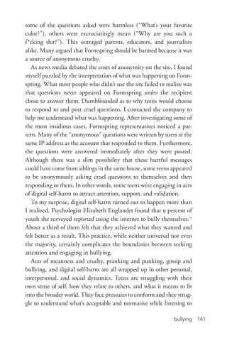 bullying 141
some of the questions asked were harmless (“What’s your favorite
color?”), others were excruciatingly mean (“Why are you such a
f*cking slut?”). This outraged parents, educators, and journalists
alike. Many argued that Formspring should be banned because it was
a source of anonymous cruelty.
As news media debated the costs of anonymity on the site, I found
myself puzzled by the interpretation of what was happening on Form-
spring. What most people who didn’t use the site failed to realize was
that questions never appeared on Formspring unless the recipient
chose to answer them. Dumbfounded as to why teens would choose
to respond to and post cruel questions, I contacted the company to
help me understand what was happening. After investigating some of
the most insidious cases, Formspring representatives noticed a pat-
tern. Many of the “anonymous” questions were written by users at the
same IP address as the account that responded to them. Furthermore,
the questions were answered immediately after they were posted.
Although there was a slim possibility that these hurtful messages
could have come from siblings in the same house, some teens appeared
to be anonymously asking cruel questions to themselves and then
responding to them. In other words, some teens were engaging in acts
of digital self-­harm to attract attention, support, and validation.
To my surprise, digital self-­harm turned out to happen more than
I realized. Psychologist Elizabeth Englander found that 9 percent of
youth she surveyed reported using the internet to bully themselves.11
About a third of them felt that they achieved what they wanted and
felt better as a result. This practice, while neither universal nor even
the majority, certainly complicates the boundaries between seeking
attention and engaging in bullying.
Acts of meanness and cruelty, pranking and punking, gossip and
bullying, and digital self-­harm are all wrapped up in other personal,
interpersonal, and social dynamics. Teens are struggling with their
own sense of self, how they relate to others, and what it means to fit
into the broader world. They face pressures to conform and they strug-
gle to understand what’s acceptable and normative while listening to
 