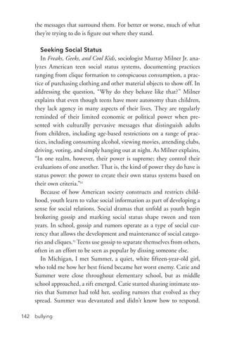bullying142
the messages that surround them. For better or worse, much of what
they’re trying to do is figure out where they stand.
Seeking Social Status
In Freaks, Geeks, and Cool Kids, sociologist Murray Milner Jr. ana-
lyzes American teen social status systems, documenting practices
ranging from clique formation to conspicuous consumption, a prac-
tice of purchasing clothing and other material objects to show off. In
addressing the question, “Why do they behave like that?” Milner
explains that even though teens have more autonomy than children,
they lack agency in many aspects of their lives. They are regularly
reminded of their limited economic or political power when pre-
sented with culturally pervasive messages that distinguish adults
from children, including age-­based restrictions on a range of prac-
tices, including consuming alcohol, viewing movies, attending clubs,
driving, voting, and simply hanging out at night. As Milner explains,
“In one realm, however, their power is supreme; they control their
evaluations of one another. That is, the kind of power they do have is
status power: the power to create their own status systems based on
their own criteria.”12
Because of how American society constructs and restricts child-
hood, youth learn to value social information as part of developing a
sense for social relations. Social dramas that unfold as youth begin
brokering gossip and marking social status shape tween and teen
years. In school, gossip and rumors operate as a type of social cur-
rency that allows the development and maintenance of social catego-
ries and cliques.13
Teens use gossip to separate themselves from others,
often in an effort to be seen as popular by dissing someone else.
In Michigan, I met Summer, a quiet, white fifteen-­year-­old girl,
who told me how her best friend became her worst enemy. Catie and
Summer were close throughout elementary school, but as middle
school approached, a rift emerged. Catie started sharing intimate sto-
ries that Summer had told her, seeding rumors that evolved as they
spread. Summer was devastated and didn’t know how to respond.
 