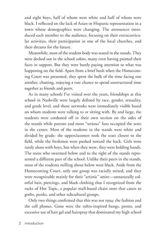 introduction2
and eight boys, half of whom were white and half of whom were
black. I reflected on the lack of Asian or Hispanic representation in a
town whose demographics were changing. The announcer intro-
duced each member to the audience, focusing on their extracurricu-
lar activities, their participation in one of the local churches, and
their dreams for the future.
Meanwhile, most of the student body was seated in the stands. They
were decked out in the school colors, many even having painted their
faces in support. But they were barely paying attention to what was
happening on the field. Apart from a brief hush when the Homecom-
ing Court was presented, they spent the bulk of the time facing one
another, chatting, enjoying a rare chance to spend unstructured time
together as friends and peers.
As in many schools I’ve visited over the years, friendships at this
school in Nashville were largely defined by race, gender, sexuality,
and grade level, and those networks were immediately visible based
on whom students were talking to or sitting with. By and large, the
students were cordoned off in their own section on the sides of
the stands while parents and more “serious” fans occupied the seats
in the center. Most of the students in the stands were white and
divided by grade: the upperclassmen took the seats closest to the
field, while the freshmen were pushed toward the back. Girls were
rarely alone with boys, but when they were, they were holding hands.
The teens who swarmed below and to the right of the stands repre-
sented a different part of the school. Unlike their peers in the stands,
most of the students milling about below were black. Aside from the
Homecoming Court, only one group was racially mixed, and they
were recognizable mainly for their “artistic” attire—unnaturally col-
orful hair, piercings, and black clothing that I recognized from the
racks of Hot Topic, a popular mall-­based chain store that caters to
goths, punks, and other subcultural groups.
Only two things confirmed that this was not 1994: the fashion and
the cell phones. Gone were the 1980s-­inspired bangs, perms, and
excessive use of hair gel and hairspray that dominated my high school
 