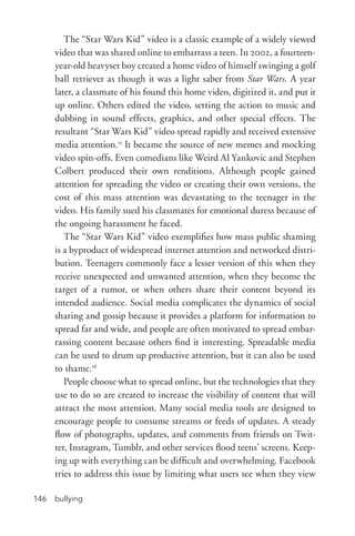 bullying146
The “Star Wars Kid” video is a classic example of a widely viewed
video that was shared online to embarrass a teen. In 2002, a fourteen-­
year-­old heavyset boy created a home video of himself swinging a golf
ball retriever as though it was a light saber from Star Wars. A year
later, a classmate of his found this home video, digitized it, and put it
up online. Others edited the video, setting the action to music and
dubbing in sound effects, graphics, and other special effects. The
resultant “Star Wars Kid” video spread rapidly and received extensive
media attention.15
It became the source of new memes and mocking
video spin-­offs. Even comedians like Weird Al Yankovic and Stephen
Colbert produced their own renditions. Although people gained
attention for spreading the video or creating their own versions, the
cost of this mass attention was devastating to the teenager in the
video. His family sued his classmates for emotional duress because of
the ongoing harassment he faced.
The “Star Wars Kid” video exemplifies how mass public shaming
is a byproduct of widespread internet attention and networked distri-
bution. Teenagers commonly face a lesser version of this when they
receive unexpected and unwanted attention, when they become the
target of a rumor, or when others share their content beyond its
intended audience. Social media complicates the dynamics of social
sharing and gossip because it provides a platform for information to
spread far and wide, and people are often motivated to spread embar-
rassing content because others find it interesting. Spreadable media
can be used to drum up productive attention, but it can also be used
to shame.16
People choose what to spread online, but the technologies that they
use to do so are created to increase the visibility of content that will
attract the most attention. Many social media tools are designed to
encourage people to consume streams or feeds of updates. A steady
flow of photographs, updates, and comments from friends on Twit-
ter, Instagram, Tumblr, and other services flood teens’ screens. Keep-
ing up with everything can be difficult and overwhelming. Facebook
tries to address this issue by limiting what users see when they view
 