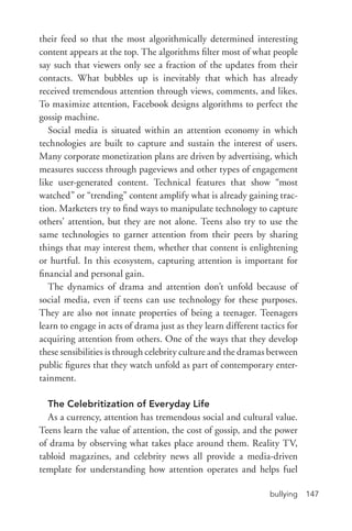 bullying 147
their feed so that the most algorithmically determined interesting
content appears at the top. The algorithms filter most of what people
say such that viewers only see a fraction of the updates from their
contacts. What bubbles up is inevitably that which has already
received tremendous attention through views, comments, and likes.
To maximize attention, Facebook designs algorithms to perfect the
gossip machine.
Social media is situated within an attention economy in which
technologies are built to capture and sustain the interest of users.
Many corporate monetization plans are driven by advertising, which
measures success through pageviews and other types of engagement
like user-­generated content. Technical features that show “most
watched” or “trending” content amplify what is already gaining trac-
tion. Marketers try to find ways to manipulate technology to capture
others’ attention, but they are not alone. Teens also try to use the
same technologies to garner attention from their peers by sharing
things that may interest them, whether that content is enlightening
or hurtful. In this ecosystem, capturing attention is important for
financial and personal gain.
The dynamics of drama and attention don’t unfold because of
social media, even if teens can use technology for these purposes.
They are also not innate properties of being a teenager. Teenagers
learn to engage in acts of drama just as they learn different tactics for
acquiring attention from others. One of the ways that they develop
these sensibilities is through celebrity culture and the dramas between
public figures that they watch unfold as part of contemporary enter-
tainment.
The Celebritization of Everyday Life
As a currency, attention has tremendous social and cultural value.
Teens learn the value of attention, the cost of gossip, and the power
of drama by observing what takes place around them. Reality TV,
tabloid magazines, and celebrity news all provide a media-­driven
template for understanding how attention operates and helps fuel
 