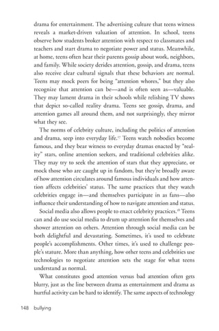 bullying148
drama for entertainment. The advertising culture that teens witness
reveals a market-­driven valuation of attention. In school, teens
observe how students broker attention with respect to classmates and
teachers and start drama to negotiate power and status. Meanwhile,
at home, teens often hear their parents gossip about work, neighbors,
and family. While society derides attention, gossip, and drama, teens
also receive clear cultural signals that these behaviors are normal.
Teens may mock peers for being “attention whores,” but they also
recognize that attention can be—and is often seen as—valuable.
They may lament drama in their schools while relishing TV shows
that depict so-­called reality drama. Teens see gossip, drama, and
attention games all around them, and not surprisingly, they mirror
what they see.
The norms of celebrity culture, including the politics of attention
and drama, seep into everyday life.17
Teens watch nobodies become
famous, and they bear witness to everyday dramas enacted by “real-
ity” stars, online attention seekers, and traditional celebrities alike.
They may try to seek the attention of stars that they appreciate, or
mock those who are caught up in fandom, but they’re broadly aware
of how attention circulates around famous individuals and how atten-
tion affects celebrities’ status. The same practices that they watch
celebrities engage in—and themselves participate in as fans—also
influence their understanding of how to navigate attention and status.
Social media also allows people to enact celebrity practices.18
Teens
can and do use social media to drum up attention for themselves and
shower attention on others. Attention through social media can be
both delightful and devastating. Sometimes, it’s used to celebrate
people’s accomplishments. Other times, it’s used to challenge peo-
ple’s stature. More than anything, how other teens and celebrities use
technologies to negotiate attention sets the stage for what teens
understand as normal.
What constitutes good attention versus bad attention often gets
blurry, just as the line between drama as entertainment and drama as
hurtful activity can be hard to identify. The same aspects of technology
 