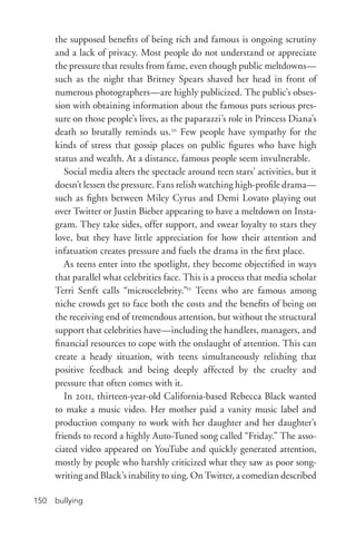 bullying150
the supposed benefits of being rich and famous is ongoing scrutiny
and a lack of privacy. Most people do not understand or appreciate
the pressure that results from fame, even though public meltdowns—
such as the night that Britney Spears shaved her head in front of
numerous photographers—are highly publicized. The public’s obses-
sion with obtaining information about the famous puts serious pres-
sure on those people’s lives, as the paparazzi’s role in Princess Diana’s
death so brutally reminds us.20
Few people have sympathy for the
kinds of stress that gossip places on public figures who have high
status and wealth. At a distance, famous people seem invulnerable.
Social media alters the spectacle around teen stars’ activities, but it
doesn’t lessen the pressure. Fans relish watching high-­profile drama—
such as fights between Miley Cyrus and Demi Lovato playing out
over Twitter or Justin Bieber appearing to have a meltdown on Insta-
gram. They take sides, offer support, and swear loyalty to stars they
love, but they have little appreciation for how their attention and
infatuation creates pressure and fuels the drama in the first place.
As teens enter into the spotlight, they become objectified in ways
that parallel what celebrities face. This is a process that media scholar
Terri Senft calls “microcelebrity.”21
Teens who are famous among
niche crowds get to face both the costs and the benefits of being on
the receiving end of tremendous attention, but without the structural
support that celebrities have—including the handlers, managers, and
financial resources to cope with the onslaught of attention. This can
create a heady situation, with teens simultaneously relishing that
positive feedback and being deeply affected by the cruelty and
pressure that often comes with it.
In 2011, thirteen-­year-­old California-­based Rebecca Black wanted
to make a music video. Her mother paid a vanity music label and
production company to work with her daughter and her daughter’s
friends to record a highly Auto-­Tuned song called “Friday.” The asso-
ciated video appeared on YouTube and quickly generated attention,
mostly by people who harshly criticized what they saw as poor song-
writing and Black’s inability to sing. On Twitter, a comedian described
 