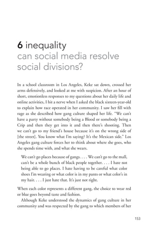 153
6 inequality
can social media resolve
social divisions?
In a school classroom in Los Angeles, Keke sat down, crossed her
arms defensively, and looked at me with suspicion. After an hour of
short, emotionless responses to my questions about her daily life and
online activities, I hit a nerve when I asked the black sixteen-­year-­old
to explain how race operated in her community. I saw her fill with
rage as she described how gang culture shaped her life. “We can’t
have a party without somebody being a Blood or somebody being a
Crip and then they get into it and then there’s shooting. Then
we can’t go to my friend’s house because it’s on the wrong side of
[the street]. You know what I’m saying? It’s the Mexican side.” Los
Angeles gang culture forces her to think about where she goes, who
she spends time with, and what she wears.
We can’t go places because of gangs. . . . We can’t go to the mall,
can’t be a whole bunch of black people together. . . . I hate not
being able to go places. I hate having to be careful what color
shoes I’m wearing or what color is in my pants or what color’s in
my hair. . . . I just hate that. It’s just not right.
When each color represents a different gang, the choice to wear red
or blue goes beyond taste and fashion.
Although Keke understood the dynamics of gang culture in her
community and was respected by the gang to which members of her
 