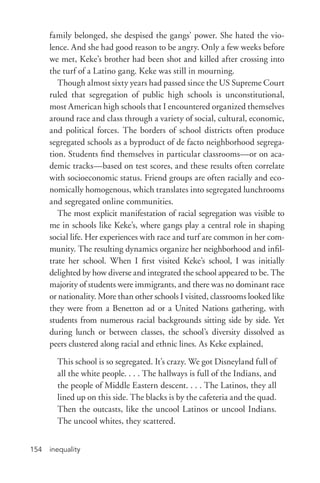 inequality154
family belonged, she despised the gangs’ power. She hated the vio-
lence. And she had good reason to be angry. Only a few weeks before
we met, Keke’s brother had been shot and killed after crossing into
the turf of a Latino gang. Keke was still in mourning.
Though almost sixty years had passed since the US Supreme Court
ruled that segregation of public high schools is unconstitutional,
most American high schools that I encountered organized themselves
around race and class through a variety of social, cultural, economic,
and political forces. The borders of school districts often produce
segregated schools as a byproduct of de facto neighborhood segrega-
tion. Students find themselves in particular classrooms—or on aca-
demic tracks—based on test scores, and these results often correlate
with socioeconomic status. Friend groups are often racially and eco-
nomically homogenous, which translates into segregated lunchrooms
and segregated online communities.
The most explicit manifestation of racial segregation was visible to
me in schools like Keke’s, where gangs play a central role in shaping
social life. Her experiences with race and turf are common in her com-
munity. The resulting dynamics organize her neighborhood and infil-
trate her school. When I first visited Keke’s school, I was initially
delighted by how diverse and integrated the school appeared to be. The
majority of students were immigrants, and there was no dominant race
or nationality. More than other schools I visited, classrooms looked like
they were from a Benetton ad or a United Nations gathering, with
students from numerous racial backgrounds sitting side by side. Yet
during lunch or between classes, the school’s diversity dissolved as
peers clustered along racial and ethnic lines. As Keke explained,
This school is so segregated. It’s crazy. We got Disneyland full of
all the white people. . . . The hallways is full of the Indians, and
the people of Middle Eastern descent. . . . The Latinos, they all
lined up on this side. The blacks is by the cafeteria and the quad.
Then the outcasts, like the uncool Latinos or uncool Indians.
The uncool whites, they scattered.
 