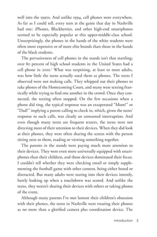 introduction 3
well into the 1990s. And unlike 1994, cell phones were everywhere.
As far as I could tell, every teen at the game that day in Nashville
had one: iPhones, Blackberries, and other high-­end smartphones
seemed to be especially popular at this upper-­middle-­class school.
Unsurprisingly, the phones in the hands of the white students were
often more expensive or of more elite brands than those in the hands
of the black students.
The pervasiveness of cell phones in the stands isn’t that startling;
over 80 percent of high school students in the United States had a
cell phone in 2010.1
What was surprising, at least to most adults,
was how little the teens actually used them as phones. The teens I
observed were not making calls. They whipped out their phones to
take photos of the Homecoming Court, and many were texting fran-
tically while trying to find one another in the crowd. Once they con-
nected, the texting often stopped. On the few occasions when a
phone did ring, the typical response was an exasperated “Mom!” or
“Dad!” implying a parent calling to check in, which, given the teens’
response to such calls, was clearly an unwanted interruption. And
even though many teens are frequent texters, the teens were not
directing most of their attention to their devices. When they did look
at their phones, they were often sharing the screen with the person
sitting next to them, reading or viewing something together.
The parents in the stands were paying much more attention to
their devices. They were even more universally equipped with smart-
phones than their children, and those devices dominated their focus.
I couldn’t tell whether they were checking email or simply supple-
menting the football game with other content, being either bored or
distracted. But many adults were staring into their devices intently,
barely looking up when a touchdown was scored. And unlike the
teens, they weren’t sharing their devices with others or taking photos
of the event.
Although many parents I’ve met lament their children’s obsession
with their phones, the teens in Nashville were treating their phones
as no more than a glorified camera plus coordination device. The
 