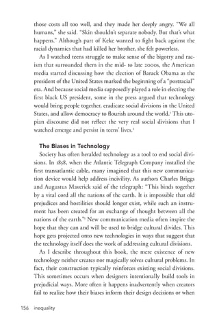 inequality156
those costs all too well, and they made her deeply angry. “We all
humans,” she said. “Skin shouldn’t separate nobody. But that’s what
happens.” Although part of Keke wanted to fight back against the
racial dynamics that had killed her brother, she felt powerless.
As I watched teens struggle to make sense of the bigotry and rac-
ism that surrounded them in the mid-­to late 2000s, the American
media started discussing how the election of Barack Obama as the
president of the United States marked the beginning of a “postracial”
era. And because social media supposedly played a role in electing the
first black US president, some in the press argued that technology
would bring people together, eradicate social divisions in the United
States, and allow democracy to flourish around the world.1
This uto-
pian discourse did not reflect the very real social divisions that I
watched emerge and persist in teens’ lives.2
The Biases in Technology
Society has often heralded technology as a tool to end social divi-
sions. In 1858, when the Atlantic Telegraph Company installed the
first transatlantic cable, many imagined that this new communica-
tion device would help address incivility. As authors Charles Briggs
and Augustus Maverick said of the telegraph: “This binds together
by a vital cord all the nations of the earth. It is impossible that old
prejudices and hostilities should longer exist, while such an instru-
ment has been created for an exchange of thought between all the
nations of the earth.”3
New communication media often inspire the
hope that they can and will be used to bridge cultural divides. This
hope gets projected onto new technologies in ways that suggest that
the technology itself does the work of addressing cultural divisions.
As I describe throughout this book, the mere existence of new
technology neither creates nor magically solves cultural problems. In
fact, their construction typically reinforces existing social divisions.
This sometimes occurs when designers intentionally build tools in
prejudicial ways. More often it happens inadvertently when creators
fail to realize how their biases inform their design decisions or when
 