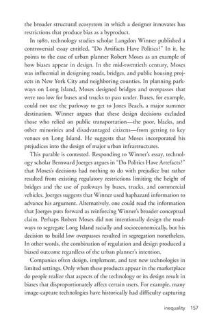 inequality 157
the broader structural ecosystem in which a designer innovates has
restrictions that produce bias as a byproduct.
In 1980, technology studies scholar Langdon Winner published a
controversial essay entitled, “Do Artifacts Have Politics?” In it, he
points to the case of urban planner Robert Moses as an example of
how biases appear in design. In the mid-­twentieth century, Moses
was influential in designing roads, bridges, and public housing proj-
ects in New York City and neighboring counties. In planning park-
ways on Long Island, Moses designed bridges and overpasses that
were too low for buses and trucks to pass under. Buses, for example,
could not use the parkway to get to Jones Beach, a major summer
destination. Winner argues that these design decisions excluded
those who relied on public transportation—the poor, blacks, and
other minorities and disadvantaged citizens—from getting to key
venues on Long Island. He suggests that Moses incorporated his
prejudices into the design of major urban infrastructures.
This parable is contested. Responding to Winner’s essay, technol-
ogy scholar Bernward Joerges argues in “Do Politics Have Artefacts?”
that Moses’s decisions had nothing to do with prejudice but rather
resulted from existing regulatory restrictions limiting the height of
bridges and the use of parkways by buses, trucks, and commercial
vehicles. Joerges suggests that Winner used haphazard information to
advance his argument. Alternatively, one could read the information
that Joerges puts forward as reinforcing Winner’s broader conceptual
claim. Perhaps Robert Moses did not intentionally design the road-
ways to segregate Long Island racially and socioeconomically, but his
decision to build low overpasses resulted in segregation nonetheless.
In other words, the combination of regulation and design produced a
biased outcome regardless of the urban planner’s intention.
Companies often design, implement, and test new technologies in
limited settings. Only when these products appear in the marketplace
do people realize that aspects of the technology or its design result in
biases that disproportionately affect certain users. For example, many
image-­capture technologies have historically had difficulty capturing
 