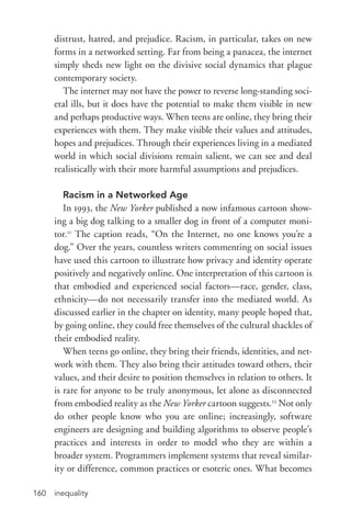 inequality160
distrust, hatred, and prejudice. Racism, in particular, takes on new
forms in a networked setting. Far from being a panacea, the internet
simply sheds new light on the divisive social dynamics that plague
contemporary society.
The internet may not have the power to reverse long-­standing soci-
etal ills, but it does have the potential to make them visible in new
and perhaps productive ways. When teens are online, they bring their
experiences with them. They make visible their values and attitudes,
hopes and prejudices. Through their experiences living in a mediated
world in which social divisions remain salient, we can see and deal
realistically with their more harmful assumptions and prejudices.
Racism in a Networked Age
In 1993, the New Yorker published a now infamous cartoon show-
ing a big dog talking to a smaller dog in front of a computer moni-
tor.11
The caption reads, “On the Internet, no one knows you’re a
dog.” Over the years, countless writers commenting on social issues
have used this cartoon to illustrate how privacy and identity operate
positively and negatively online. One interpretation of this cartoon is
that embodied and experienced social factors—race, gender, class,
ethnicity—do not necessarily transfer into the mediated world. As
discussed earlier in the chapter on identity, many people hoped that,
by going online, they could free themselves of the cultural shackles of
their embodied reality.
When teens go online, they bring their friends, identities, and net-
work with them. They also bring their attitudes toward others, their
values, and their desire to position themselves in relation to others. It
is rare for anyone to be truly anonymous, let alone as disconnected
from embodied reality as the New Yorker cartoon suggests.12
Not only
do other people know who you are online; increasingly, software
engineers are designing and building algorithms to observe people’s
practices and interests in order to model who they are within a
broader system. Programmers implement systems that reveal similar-
ity or difference, common practices or esoteric ones. What becomes
 
