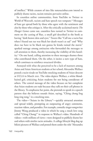 inequality162
of intellect.” While creators of sites like notaracistbut.com intend to
publicly shame racists, racism remains pervasive online.
In countless online communities, from YouTube to Twitter to
World of Warcraft, racism and hate speech run rampant.16
Messages
of hate get spread both by those who agree with the sentiment and
also by those who critique it. After the critically acclaimed movie The
Hunger Games came out, countless fans turned to Twitter to com-
ment on the casting of Rue, a small girl described in the book as
having “dark brown skin and eyes.” Tweets like “Call me a racist but
when I found out rue was black her death wasn’t as sad” and “Why
does rue have to be black not gonna lie kinda ruined the movie”
sparked outrage among antiracists who forwarded the messages to
call attention to them, thereby increasing the visibility of this hostil-
ity.17
On one hand, calling attention to these messages shames those
who contributed them. On the other, it incites a new type of hate,
which continues to reinforce structural divides.
Annoyed with what she perceived to be a lack of manners among
Asian and Asian American students at her school, Alexandra Wallace
posted a racist tirade on YouTube mocking students of Asian descent
at UCLA in March 2011. The video depicts Wallace, a white blond-­
haired girl, criticizing Asian students for not being considerate of
others. The central message of the video focuses on her complaint
that Asian students are rude because they talk on their cell phones in
the library. To emphasize her point, she pretends to speak in a speech
pattern that she believes sounds Asian, saying, “Ching chong ling
long ting tong,” in a mocking tone.
The video—“Asians in the Library”—quickly attracted attention
and spread widely, prompting an outpouring of angry comments,
reaction videos, and parodies. For example, comedic singer-­songwriter
Jimmy Wong produced a video in which he sang a mock love song
called “Ching Chong!” in response to Wallace’s video. Hundreds of
videos—with millions of views—were designed to publicly shame her
and others with similar racist attitudes. A college lifestyle blog dug up
bikini pictures of Wallace and posted them under the title “Alexandra
 