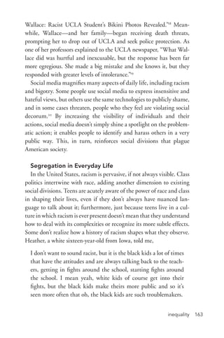inequality 163
Wallace: Racist UCLA Student’s Bikini Photos Revealed.”18
Mean-
while, Wallace—and her family—began receiving death threats,
prompting her to drop out of UCLA and seek police protection. As
one of her professors explained to the UCLA newspaper, “What Wal-
lace did was hurtful and inexcusable, but the response has been far
more egregious. She made a big mistake and she knows it, but they
responded with greater levels of intolerance.”19
Social media magnifies many aspects of daily life, including racism
and bigotry. Some people use social media to express insensitive and
hateful views, but others use the same technologies to publicly shame,
and in some cases threaten, people who they feel are violating social
decorum.20
By increasing the visibility of individuals and their
actions, social media doesn’t simply shine a spotlight on the problem-
atic action; it enables people to identify and harass others in a very
public way. This, in turn, reinforces social divisions that plague
American society.
Segregation in Everyday Life
In the United States, racism is pervasive, if not always visible. Class
politics intertwine with race, adding another dimension to existing
social divisions. Teens are acutely aware of the power of race and class
in shaping their lives, even if they don’t always have nuanced lan-
guage to talk about it; furthermore, just because teens live in a cul-
ture in which racism is ever present doesn’t mean that they understand
how to deal with its complexities or recognize its more subtle effects.
Some don’t realize how a history of racism shapes what they observe.
Heather, a white sixteen-­year-­old from Iowa, told me,
I don’t want to sound racist, but it is the black kids a lot of times
that have the attitudes and are always talking back to the teach-
ers, getting in fights around the school, starting fights around
the school. I mean yeah, white kids of course get into their
fights, but the black kids make theirs more public and so it’s
seen more often that oh, the black kids are such troublemakers.
 