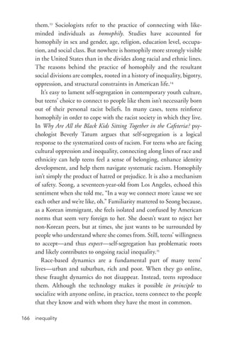 inequality166
them.23
Sociologists refer to the practice of connecting with like-­
minded individuals as homophily. Studies have accounted for
homophily in sex and gender, age, religion, education level, occupa-
tion, and social class. But nowhere is homophily more strongly visible
in the United States than in the divides along racial and ethnic lines.
The reasons behind the practice of homophily and the resultant
social divisions are complex, rooted in a history of inequality, bigotry,
oppression, and structural constraints in American life.24
It’s easy to lament self-­segregation in contemporary youth culture,
but teens’ choice to connect to people like them isn’t necessarily born
out of their personal racist beliefs. In many cases, teens reinforce
homophily in order to cope with the racist society in which they live.
In Why Are All the Black Kids Sitting Together in the Cafeteria? psy-
chologist Beverly Tatum argues that self-­segregation is a logical
response to the systematized costs of racism. For teens who are facing
cultural oppression and inequality, connecting along lines of race and
ethnicity can help teens feel a sense of belonging, enhance identity
development, and help them navigate systematic racism. Homophily
isn’t simply the product of hatred or prejudice. It is also a mechanism
of safety. Seong, a seventeen-­year-­old from Los Angeles, echoed this
sentiment when she told me, “In a way we connect more ’cause we see
each other and we’re like, oh.” Familiarity mattered to Seong because,
as a Korean immigrant, she feels isolated and confused by American
norms that seem very foreign to her. She doesn’t want to reject her
non-­Korean peers, but at times, she just wants to be surrounded by
people who understand where she comes from. Still, teens’ willingness
to accept—and thus expect—self-­segregation has problematic roots
and likely contributes to ongoing racial inequality.25
Race-­based dynamics are a fundamental part of many teens’
lives—urban and suburban, rich and poor. When they go online,
these fraught dynamics do not disappear. Instead, teens reproduce
them. Although the technology makes it possible in principle to
socialize with anyone online, in practice, teens connect to the people
that they know and with whom they have the most in common.
 
