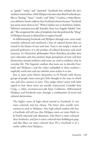 inequality 169
as “gaudy,” “tacky,” and “cluttered.” Facebook fans relished the site’s
aesthetic minimalism, while MySpace devotees described Facebook pro-
files as “boring,” “lame,” “sterile,” and “elitist.” Catalina, a white fifteen-­
year-­old from Austin, told me that Facebook is better because “Facebook
just seems more clean to me.” What Catalina saw as cleanliness, Indian-­
Pakistani seventeen-­year-­old Anindita from Los Angeles labeled “sim-
ple.” She recognized the value of simplicity, but she preferred the “bling”
of MySpace because it allowed her to express herself.
In differentiating Facebook and MySpace through taste, teens inad-
vertently embraced and reinforced a host of cultural factors that are
rooted in the history of race and class. Taste is not simply a matter of
personal preference; it is the product of cultural dynamics and social
structure. In Distinction, philosopher Pierre Bourdieu describes how
one’s education and class position shape perceptions of taste and how
distinctions around aesthetics and tastes are used to reinforce class in
everyday life. The linguistic markers that teens use to describe Face-
book and MySpace—and the values embedded in those markers—
implicitly mark class and race whether teens realize it or not.
Just as most teens believe themselves to be friends with diverse
groups of people, most teens give little thought to the ways in which
race and class connect to taste. They judge others’ tastes with little
regard to how these tastes are socially constructed. Consider how
Craig, a white seventeen-­year-­old from California, differentiated
MySpace and Facebook users through a combination of social and
cultural distinctions:
The higher castes of high school moved to Facebook. It was
more cultured, and less cheesy. The lower class usually were
content to stick to MySpace. Any high school student who has
a Facebook will tell you that MySpace users are more likely to
be barely educated and obnoxious. Like Peet’s is more cultured
than Starbucks, and Jazz is more cultured than bubblegum pop,
and like Macs are more cultured than PC’s, Facebook is of a
cooler caliber than MySpace.
 