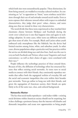 inequality 171
which both sites were extraordinarily popular. These distinctions, far
from being neutral, are wedded to everyday cultural markers. In con-
stituting an “us” in opposition to “them,” teens reinforce social divi-
sions through their use of and attitudes toward social media. Even as
teens espouse their tolerance toward others with respect to embodied
characteristics, they judge their peers’ values, choices, and tastes
along axes that are rooted in those very characteristics.
The racial divide that these teens experienced as they watched their
classmates choose between MySpace and Facebook during the
2006–2007 school year is one that happens time and again in tech-
nology adoption. In some cases, white teens use different technolo-
gies than teens of color. For example, Black and Latino urban youth
embraced early smartphones like the Sidekick, but the device had
limited traction among Asian, white, and suburban youth. In other
cases, diverse populations adopt a particular tool, but practices within
the service are divided along race and class lines. Such was the case in
2013 on both Facebook and Twitter, where teens’ linguistic and visual
conventions—as well as their choice of apps—were correlated with
their race.28
People influence the technology practices of those around them.
Because of this, the diffusion of technology often has structural fea-
tures that reflect existing social networks. As teens turn to social
media to connect with their friends, they consistently reproduce net-
works that reflect both the segregated realities of everyday life and
the social and economic inequalities that exist within their broader
peer networks. Teens go online to hang out with their friends, and
given the segregation of American society, their friends are quite
likely to be of the same race, class, and cultural background.
Networks Matter
The fact that social media reproduces—and makes visible—existing
social divisions within American society should not be surprising, but
it does challenge a persistent fantasy that the internet will dissolve and
dismantle inequalities and create new opportunities to bring people
 
