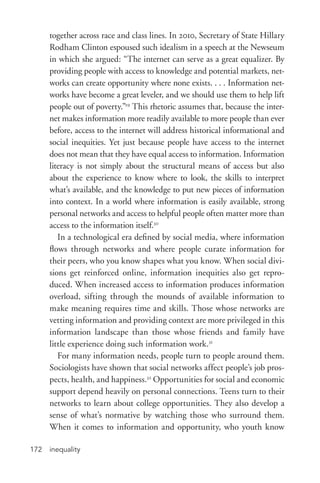 inequality172
together across race and class lines. In 2010, Secretary of State Hillary
Rodham Clinton espoused such idealism in a speech at the Newseum
in which she argued: “The internet can serve as a great equalizer. By
providing people with access to knowledge and potential markets, net-
works can create opportunity where none exists. . . . Information net-
works have become a great leveler, and we should use them to help lift
people out of poverty.”29
This rhetoric assumes that, because the inter-
net makes information more readily available to more people than ever
before, access to the internet will address historical informational and
social inequities. Yet just because people have access to the internet
does not mean that they have equal access to information. Information
literacy is not simply about the structural means of access but also
about the experience to know where to look, the skills to interpret
what’s available, and the knowledge to put new pieces of information
into context. In a world where information is easily available, strong
personal networks and access to helpful people often matter more than
access to the information itself.30
In a technological era defined by social media, where information
flows through networks and where people curate information for
their peers, who you know shapes what you know. When social divi-
sions get reinforced online, information inequities also get repro-
duced. When increased access to information produces information
overload, sifting through the mounds of available information to
make meaning requires time and skills. Those whose networks are
vetting information and providing context are more privileged in this
information landscape than those whose friends and family have
little experience doing such information work.31
For many information needs, people turn to people around them.
Sociologists have shown that social networks affect people’s job pros-
pects, health, and happiness.32
Opportunities for social and economic
support depend heavily on personal connections. Teens turn to their
networks to learn about college opportunities. They also develop a
sense of what’s normative by watching those who surround them.
When it comes to information and opportunity, who youth know
 