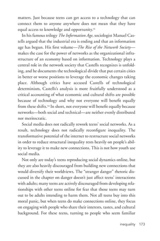 inequality 173
matters. Just because teens can get access to a technology that can
connect them to anyone anywhere does not mean that they have
equal access to knowledge and opportunity.33
In his famous trilogy The Information Age, sociologist Manuel Cas-
tells argued that the industrial era is ending and that an information
age has begun. His first volume—The Rise of the Network Society—
makes the case for the power of networks as the organizational infra-
structure of an economy based on information. Technology plays a
central role in the network society that Castells recognizes is unfold-
ing, and he documents the technological divide that put certain cities
in better or worse positions to leverage the economic changes taking
place. Although critics have accused Castells of technological
determinism, Castells’s analysis is more fruitfully understood as a
critical accounting of what economic and cultural shifts are possible
because of technology and why not everyone will benefit equally
from these shifts.34
In short, not everyone will benefit equally because
networks—both social and technical—are neither evenly distributed
nor meritocratic.
Social media does not radically rework teens’ social networks. As a
result, technology does not radically reconfigure inequality. The
transformative potential of the internet to restructure social networks
in order to reduce structural inequality rests heavily on people’s abil-
ity to leverage it to make new connections. This is not how youth use
social media.
Not only are today’s teens reproducing social dynamics online, but
they are also heavily discouraged from building new connections that
would diversify their worldviews. The “stranger danger” rhetoric dis-
cussed in the chapter on danger doesn’t just affect teens’ interactions
with adults; many teens are actively discouraged from developing rela-
tionships with other teens online for fear that those teens may turn
out to be adults intending to harm them. Not all teens buy into this
moral panic, but when teens do make connections online, they focus
on engaging with people who share their interests, tastes, and cultural
background. For these teens, turning to people who seem familiar
 
