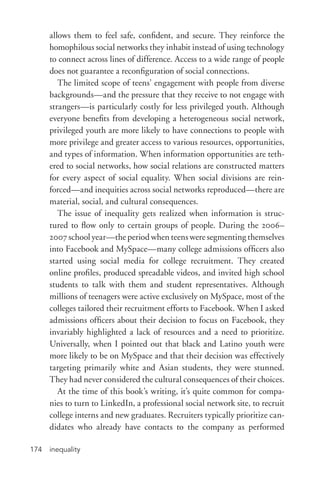 inequality174
allows them to feel safe, confident, and secure. They reinforce the
homophilous social networks they inhabit instead of using technology
to connect across lines of difference. Access to a wide range of people
does not guarantee a reconfiguration of social connections.
The limited scope of teens’ engagement with people from diverse
backgrounds—and the pressure that they receive to not engage with
strangers—is particularly costly for less privileged youth. Although
everyone benefits from developing a heterogeneous social network,
privileged youth are more likely to have connections to people with
more privilege and greater access to various resources, opportunities,
and types of information. When information opportunities are teth-
ered to social networks, how social relations are constructed matters
for every aspect of social equality. When social divisions are rein-
forced—and inequities across social networks reproduced—there are
material, social, and cultural consequences.
The issue of inequality gets realized when information is struc-
tured to flow only to certain groups of people. During the 2006–
2007 school year—the period when teens were segmenting themselves
into Facebook and MySpace—many college admissions officers also
started using social media for college recruitment. They created
online profiles, produced spreadable videos, and invited high school
students to talk with them and student representatives. Although
millions of teenagers were active exclusively on MySpace, most of the
colleges tailored their recruitment efforts to Facebook. When I asked
admissions officers about their decision to focus on Facebook, they
invariably highlighted a lack of resources and a need to prioritize.
Universally, when I pointed out that black and Latino youth were
more likely to be on MySpace and that their decision was effectively
targeting primarily white and Asian students, they were stunned.
They had never considered the cultural consequences of their choices.
At the time of this book’s writing, it’s quite common for compa-
nies to turn to LinkedIn, a professional social network site, to recruit
college interns and new graduates. Recruiters typically prioritize can-
didates who already have contacts to the company as performed
 