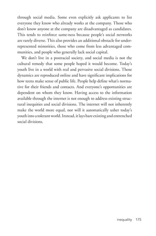 inequality 175
through social media. Some even explicitly ask applicants to list
everyone they know who already works at the company. Those who
don’t know anyone at the company are disadvantaged as candidates.
This tends to reinforce same-­ness because people’s social networks
are rarely diverse. This also provides an additional obstacle for under-
represented minorities, those who come from less advantaged com-
munities, and people who generally lack social capital.
We don’t live in a postracial society, and social media is not the
cultural remedy that some people hoped it would become. Today’s
youth live in a world with real and pervasive social divisions. Those
dynamics are reproduced online and have significant implications for
how teens make sense of public life. People help define what’s norma-
tive for their friends and contacts. And everyone’s opportunities are
dependent on whom they know. Having access to the information
available through the internet is not enough to address existing struc-
tural inequities and social divisions. The internet will not inherently
make the world more equal, nor will it automatically usher today’s
youthintoatolerantworld.Instead,itlaysbareexistingandentrenched
social divisions.
 