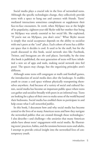 introduction 5
Social media plays a crucial role in the lives of networked teens.
Although the specific technologies change, they collectively provide
teens with a space to hang out and connect with friends. Teens’
mediated interactions sometimes complement or supplement their
face-­to-­face encounters. In 2006, when MySpace was at the height
of its popularity, eighteen-­year-­old Skyler told her mother that being
on MySpace was utterly essential to her social life. She explained,
“If you’re not on MySpace, you don’t exist.” What Skyler meant
is simply that social acceptance depends on the ability to socialize
with one’s peers at the “cool” place. Each cohort of teens has a differ-
ent space that it decides is cool. It used to be the mall, but for the
youth discussed in this book, social network sites like Facebook,
Twitter, and Instagram are the cool places. Inevitably, by the time
this book is published, the next generation of teens will have inhab-
ited a new set of apps and tools, making social network sites feel
passé. The spaces may change, but the organizing principles aren’t
different.
Although some teens still congregate at malls and football games,
the introduction of social media does alter the landscape. It enables
youth to create a cool space without physically transporting them-
selves anywhere. And because of a variety of social and cultural fac-
tors, social media has become an important public space where teens
can gather and socialize broadly with peers in an informal way. Teens
are looking for a place of their own to make sense of the world beyond
their bedrooms. Social media has enabled them to participate in and
help create what I call networked publics.
In this book, I document how and why social media has become
central to the lives of so many American teens and how they navigate
the networked publics that are created through those technologies.2
I also describe—and challenge—the anxieties that many American
adults have about teens’ engagement with social media. By illustrat-
ing teens’ practices, habits, and the tensions between teens and adults,
I attempt to provide critical insight into the networked lives of con-
temporary youth.
 
