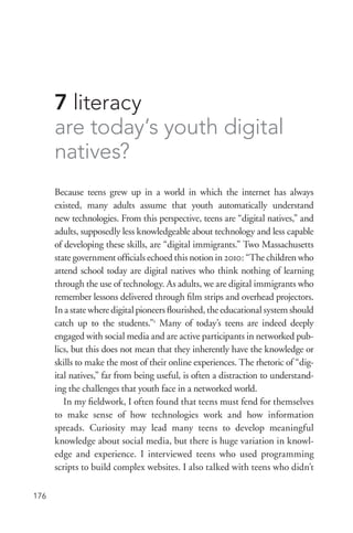 176
7 literacy
are today’s youth digital
natives?
Because teens grew up in a world in which the internet has always
existed, many adults assume that youth automatically understand
new technologies. From this perspective, teens are “digital natives,” and
adults, supposedly less knowledgeable about technology and less capable
of developing these skills, are “digital immigrants.” Two Massachusetts
state government officials echoed this notion in 2010: “The children who
attend school today are digital natives who think nothing of learning
through the use of technology. As adults, we are digital immigrants who
remember lessons delivered through film strips and overhead projectors.
In a state where digital pioneers flourished, the educational system should
catch up to the students.”1
Many of today’s teens are indeed deeply
engaged with social media and are active participants in networked pub-
lics, but this does not mean that they inherently have the knowledge or
skills to make the most of their online experiences. The rhetoric of “dig-
ital natives,” far from being useful, is often a distraction to understand-
ing the challenges that youth face in a networked world.
In my fieldwork, I often found that teens must fend for themselves
to make sense of how technologies work and how information
spreads. Curiosity may lead many teens to develop meaningful
knowledge about social media, but there is huge variation in knowl-
edge and experience. I interviewed teens who used programming
scripts to build complex websites. I also talked with teens who didn’t
 