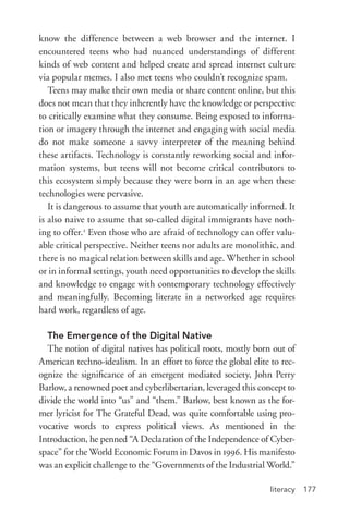 literacy 177
know the difference between a web browser and the internet. I
encountered teens who had nuanced understandings of different
kinds of web content and helped create and spread internet culture
via popular memes. I also met teens who couldn’t recognize spam.
Teens may make their own media or share content online, but this
does not mean that they inherently have the knowledge or perspective
to critically examine what they consume. Being exposed to informa-
tion or imagery through the internet and engaging with social media
do not make someone a savvy interpreter of the meaning behind
these artifacts. Technology is constantly reworking social and infor-
mation systems, but teens will not become critical contributors to
this ecosystem simply because they were born in an age when these
technologies were pervasive.
It is dangerous to assume that youth are automatically informed. It
is also naive to assume that so-­called digital immigrants have noth-
ing to offer.2
Even those who are afraid of technology can offer valu-
able critical perspective. Neither teens nor adults are monolithic, and
there is no magical relation between skills and age. Whether in school
or in informal settings, youth need opportunities to develop the skills
and knowledge to engage with contemporary technology effectively
and meaningfully. Becoming literate in a networked age requires
hard work, regardless of age.
The Emergence of the Digital Native
The notion of digital natives has political roots, mostly born out of
American techno-­idealism. In an effort to force the global elite to rec-
ognize the significance of an emergent mediated society, John Perry
Barlow, a renowned poet and cyberlibertarian, leveraged this concept to
divide the world into “us” and “them.” Barlow, best known as the for-
mer lyricist for The Grateful Dead, was quite comfortable using pro-
vocative words to express political views. As mentioned in the
Introduction, he penned “A Declaration of the Independence of Cyber-
space” for the World Economic Forum in Davos in 1996. His manifesto
was an explicit challenge to the “Governments of the Industrial World.”
 