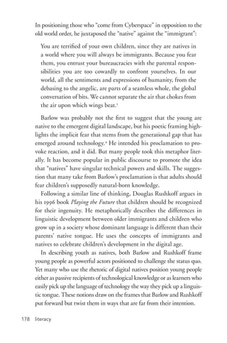literacy178
In positioning those who “come from Cyberspace” in opposition to the
old world order, he juxtaposed the “native” against the “immigrant”:
You are terrified of your own children, since they are natives in
a world where you will always be immigrants. Because you fear
them, you entrust your bureaucracies with the parental respon-
sibilities you are too cowardly to confront yourselves. In our
world, all the sentiments and expressions of humanity, from the
debasing to the angelic, are parts of a seamless whole, the global
conversation of bits. We cannot separate the air that chokes from
the air upon which wings beat.3
Barlow was probably not the first to suggest that the young are
native to the emergent digital landscape, but his poetic framing high-
lights the implicit fear that stems from the generational gap that has
emerged around technology.4
He intended his proclamation to pro-
voke reaction, and it did. But many people took this metaphor liter-
ally. It has become popular in public discourse to promote the idea
that “natives” have singular technical powers and skills. The sugges-
tion that many take from Barlow’s proclamation is that adults should
fear children’s supposedly natural-­born knowledge.
Following a similar line of thinking, Douglas Rushkoff argues in
his 1996 book Playing the Future that children should be recognized
for their ingenuity. He metaphorically describes the differences in
linguistic development between older immigrants and children who
grow up in a society whose dominant language is different than their
parents’ native tongue. He uses the concepts of immigrants and
natives to celebrate children’s development in the digital age.
In describing youth as natives, both Barlow and Rushkoff frame
young people as powerful actors positioned to challenge the status quo.
Yet many who use the rhetoric of digital natives position young people
either as passive recipients of technological knowledge or as learners who
easily pick up the language of technology the way they pick up a linguis-
tic tongue. These notions draw on the frames that Barlow and Rushkoff
put forward but twist them in ways that are far from their intention.
 