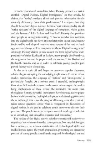 literacy 179
In 2001, educational consultant Marc Prensky penned an article
entitled “Digital Natives, Digital Immigrants.” In that article, he
claims that “today’s students think and process information funda-
mentally differently from their predecessors.”5
He argues that they
should be called “digital natives” because “our students today are all
‘native speakers’ of the digital language of computers, video games
and the Internet.” Like Barlow and Rushkoff, Prensky also positions
older people as immigrants, noting, “Those of us who were not born
into the digital world but have, at some later point in our lives, become
fascinated by and adopted many or most aspects of the new technol-
ogy are, and always will be compared to them, Digital Immigrants.”
Although Prensky claims to have coined the term digital native inde-
pendently of either Rushkoff or Barlow, many people cite Prensky as
the originator because he popularized the notion.6
Like Barlow and
Rushkoff, Prensky did so in order to celebrate young people’s pur-
ported fluency with technology.
As the term took off and began to permeate popular discourse,
scholars began critiquing the underlying implications. From an ethnic
studies perspective, the language of “natives” and “immigrants” is
particularly fraught. At a private event I attended, anthropologist
Genevieve Bell invited everyone in the room to interrogate the under-
lying implications of these terms. She reminded the room that,
throughout history, powerful immigrants have betrayed native popu-
lations while destroying their spiritual spaces and asserting power over
them. Although this is not the story of all immigrants, this reminder
raises serious questions about what is recognized in discussions of
digital natives. Is the goal to celebrate youth savvy or to destroy their
practices? Do people intend to recognize native knowledge as valuable
or as something that should be restricted and controlled?
The notion of the digital native, whether constructed positively or
negatively, has serious unintended consequences. Not only is it fraught,
but it obscures the uneven distribution of technological skills and
media literacy across the youth population, presenting an inaccurate
portrait of young people as uniformly prepared for the digital era and
 