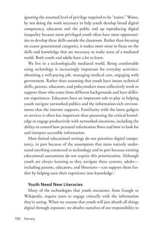 literacy180
ignoring the assumed level of privilege required to be “native.” Worse,
by not doing the work necessary to help youth develop broad digital
competency, educators and the public end up reproducing digital
inequality because more privileged youth often have more opportuni-
ties to develop these skills outside the classroom. Rather than focusing
on coarse generational categories, it makes more sense to focus on the
skills and knowledge that are necessary to make sense of a mediated
world. Both youth and adults have a lot to learn.
We live in a technologically mediated world. Being comfortable
using technology is increasingly important for everyday activities:
obtaining a well-­paying job, managing medical care, engaging with
government. Rather than assuming that youth have innate technical
skills, parents, educators, and policymakers must collectively work to
support those who come from different backgrounds and have differ-
ent experiences. Educators have an important role to play in helping
youth navigate networked publics and the information-­rich environ-
ments that the internet supports. Familiarity with the latest gadgets
or services is often less important than possessing the critical knowl-
edge to engage productively with networked situations, including the
ability to control how personal information flows and how to look for
and interpret accessible information.
Most formal educational settings do not prioritize digital compe-
tency, in part because of the assumption that teens natively under-
stand anything connected to technology and in part because existing
educational assessments do not require this prioritization. Although
youth are always learning as they navigate these systems, adults—
including parents, educators, and librarians—can support them fur-
ther by helping turn their experience into knowledge.7
Youth Need New Literacies
Many of the technologies that youth encounter, from Google to
Wikipedia, require users to engage critically with the information
they’re seeing. When we assume that youth will just absorb all things
digital through exposure, we absolve ourselves of our responsibility to
 