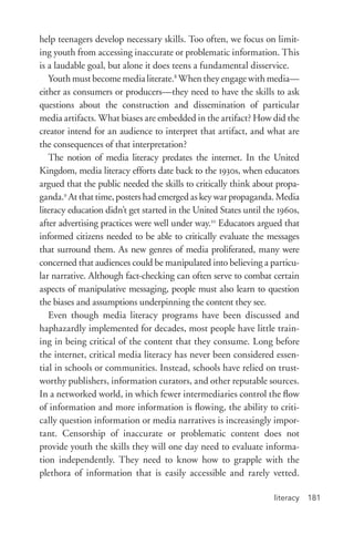 literacy 181
help teenagers develop necessary skills. Too often, we focus on limit-
ing youth from accessing inaccurate or problematic information. This
is a laudable goal, but alone it does teens a fundamental disservice.
Youth must become media literate.8
When they engage with media—
either as consumers or producers—they need to have the skills to ask
questions about the construction and dissemination of particular
media artifacts. What biases are embedded in the artifact? How did the
creator intend for an audience to interpret that artifact, and what are
the consequences of that interpretation?
The notion of media literacy predates the internet. In the United
Kingdom, media literacy efforts date back to the 1930s, when educators
argued that the public needed the skills to critically think about propa-
ganda.9
At that time, posters had emerged as key war propaganda. Media
literacy education didn’t get started in the United States until the 1960s,
after advertising practices were well under way.10
Educators argued that
informed citizens needed to be able to critically evaluate the messages
that surround them. As new genres of media proliferated, many were
concerned that audiences could be manipulated into believing a particu-
lar narrative. Although fact-­checking can often serve to combat certain
aspects of manipulative messaging, people must also learn to question
the biases and assumptions underpinning the content they see.
Even though media literacy programs have been discussed and
haphazardly implemented for decades, most people have little train-
ing in being critical of the content that they consume. Long before
the internet, critical media literacy has never been considered essen-
tial in schools or communities. Instead, schools have relied on trust-
worthy publishers, information curators, and other reputable sources.
In a networked world, in which fewer intermediaries control the flow
of information and more information is flowing, the ability to criti-
cally question information or media narratives is increasingly impor-
tant. Censorship of inaccurate or problematic content does not
provide youth the skills they will one day need to evaluate informa-
tion independently. They need to know how to grapple with the
plethora of information that is easily accessible and rarely vetted.
 