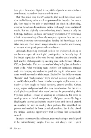 literacy182
And given the uneven digital literacy skills of youth, we cannot aban-
don them to learn these lessons on their own.11
But what must they learn? Certainly, they need the critical skills
that media literacy advocates have promoted for decades. For exam-
ple, they need to be able to understand the biases in advertising,
whether the ads are disseminated online or through more traditional
media. But in a digitally saturated society, media literacy is only the
first step. Technical skills are increasingly important. Few teens have
a basic understanding of how the computer systems they use every
day work. Some are curious enough to develop this knowledge, but it
takes time and effort as well as opportunities, networks, and training
to become active participants and contributors.
Although developing technical skills is not widespread, doing so
can become a part of meaningful participation. In the early days of
MySpace’s popularity, a few teens learned that they could modify the
look and feel of their profiles by inserting code in the form of HTML,
CSS, or JavaScript. This was the result of a bug in MySpace’s develop-
ment code. After watching teens explore self-­expression through
code, the company decided not to patch the bug in order to see how
users would personalize their pages. Excited by the ability to create
“layouts” and “backgrounds,” teens started learning enough code
to modify their profiles. Some teens became quite sophisticated tech-
nically as they sought to build extensive, creative profiles. Others
simply copied and pasted code that they found online. But this tech-
nical glitch—combined with teens’ passion for personalizing their
MySpace profiles—ended up creating an opportunity for teens to
develop some technical competency.12
MySpace eventually began
blocking the inserted code due to security issues and, instead, created
an interface for users to modify their profiles. This simplified the
process and resulted in fewer technical problems, but it also closed
the unique learning opportunity that MySpace had accidentally
created.
In order to attract wide audiences, many technologies are designed
to be extraordinarily simple. This was not always true. I spent
 