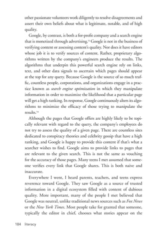 literacy184
other passionate volunteers work diligently to resolve disagreements and
assert their own beliefs about what is legitimate, notable, and of high
quality.
Google, by contrast, is both a for-­profit company and a search engine
that is monetized through advertising.13
Google is not in the business of
verifying content or assessing content’s quality. Nor does it have editors
whose job it is to verify sources of content. Rather, proprietary algo-
rithms written by the company’s engineers produce the results. The
algorithms that underpin this powerful search engine rely on links,
text, and other data signals to ascertain which pages should appear
at the top for any query. Because Google is the source of so much traf-
fic, countless people, corporations, and organizations engage in a prac-
tice known as search engine optimization in which they manipulate
information in order to maximize the likelihood that a particular page
will get a high ranking. In response, Google continuously alters its algo-
rithms to minimize the efficacy of those trying to manipulate the
results.14
Although the pages that Google offers are highly likely to be topi-
cally relevant with regard to the query, the company’s employees do
not try to assess the quality of a given page. There are countless sites
dedicated to conspiracy theories and celebrity gossip that have a high
ranking, and Google is happy to provide this content if that’s what a
searcher wishes to find. Google aims to provide links to pages that
are relevant to the given search. This is not the same as vouching
for the accuracy of those pages. Many teens I met assumed that some-
one verifies every link that Google shares. This is both naive and
inaccurate.
Everywhere I went, I heard parents, teachers, and teens express
reverence toward Google. They saw Google as a source of trusted
information in a digital ecosystem filled with content of dubious
quality. More important, many of the people I met believed that
Google was neutral, unlike traditional news sources such as Fox News
or the New York Times. Most people take for granted that someone,
typically the editor in chief, chooses what stories appear on the
 