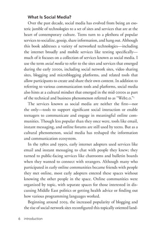 introduction6
What Is Social Media?
Over the past decade, social media has evolved from being an eso-
teric jumble of technologies to a set of sites and services that are at the
heart of contemporary culture. Teens turn to a plethora of popular
services to socialize, gossip, share information, and hang out. Although
this book addresses a variety of networked technologies—including
the internet broadly and mobile services like texting specifically—
much of it focuses on a collection of services known as social media. I
use the term social media to refer to the sites and services that emerged
during the early 2000s, including social network sites, video sharing
sites, blogging and microblogging platforms, and related tools that
allow participants to create and share their own content. In addition to
referring to various communication tools and platforms, social media
also hints at a cultural mindset that emerged in the mid-­2000s as part
of the technical and business phenomenon referred to as “Web2.0.”3
The services known as social media are neither the first—nor
the only—tools to support significant social interaction or enable
teenagers to communicate and engage in meaningful online com-
munities. Though less popular than they once were, tools like email,
instant messaging, and online forums are still used by teens. But as a
cultural phenomenon, social media has reshaped the information
and communication ecosystem.
In the 1980s and 1990s, early internet adopters used services like
email and instant messaging to chat with people they knew; they
turned to public-­facing services like chatrooms and bulletin boards
when they wanted to connect with strangers. Although many who
participated in early online communities became friends with people
they met online, most early adopters entered these spaces without
knowing the other people in the space. Online communities were
organized by topic, with separate spaces for those interested in dis-
cussing Middle East politics or getting health advice or finding out
how various programming languages worked.
Beginning around 2003, the increased popularity of blogging and
the rise of social network sites reconfigured this topically oriented land-
 
