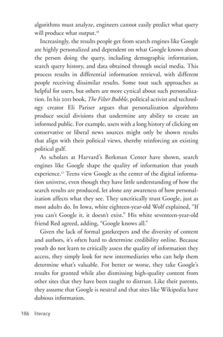 literacy186
algorithms must analyze, engineers cannot easily predict what query
will produce what output.16
Increasingly, the results people get from search engines like Google
are highly personalized and dependent on what Google knows about
the person doing the query, including demographic information,
search query history, and data obtained through social media. This
process results in differential information retrieval, with different
people receiving dissimilar results. Some tout such approaches as
helpful for users, but others are more cynical about such personaliza-
tion. In his 2011 book, The Filter Bubble, political activist and technol-
ogy creator Eli Pariser argues that personalization algorithms
produce social divisions that undermine any ability to create an
informed public. For example, users with a long history of clicking on
conservative or liberal news sources might only be shown results
that align with their political views, thereby reinforcing an existing
political gulf.
As scholars at Harvard’s Berkman Center have shown, search
engines like Google shape the quality of information that youth
experience.17
Teens view Google as the center of the digital informa-
tion universe, even though they have little understanding of how the
search results are produced, let alone any awareness of how personal-
ization affects what they see. They uncritically trust Google, just as
most adults do. In Iowa, white eighteen-­year-­old Wolf explained, “If
you can’t Google it, it doesn’t exist.” His white seventeen-­year-­old
friend Red agreed, adding, “Google knows all.”
Given the lack of formal gatekeepers and the diversity of content
and authors, it’s often hard to determine credibility online. Because
youth do not learn to critically assess the quality of information they
access, they simply look for new intermediaries who can help them
determine what’s valuable. For better or worse, they take Google’s
results for granted while also dismissing high-­quality content from
other sites that they have been taught to distrust. Like their parents,
they assume that Google is neutral and that sites like Wikipedia have
dubious information.
 