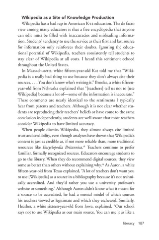 literacy 187
Wikipedia as a Site of Knowledge Production
Wikipedia has a bad rap in American K-­12 education. The de facto
view among many educators is that a free encyclopedia that anyone
can edit must be filled with inaccuracies and misleading informa-
tion. Students’ tendency to use the service as their first and last source
for information only reinforces their doubts. Ignoring the educa-
tional potential of Wikipedia, teachers consistently tell students to
stay clear of Wikipedia at all costs. I heard this sentiment echoed
throughout the United States.
In Massachusetts, white fifteen-­year-­old Kat told me that “Wiki-
pedia is a really bad thing to use because they don’t always cite their
sources. . . . You don’t know who’s writing it.” Brooke, a white fifteen-­
year-­old from Nebraska explained that “[teachers] tell us not to [use
Wikipedia] because a lot of—some of the information is inaccurate.”
These comments are nearly identical to the sentiments I typically
hear from parents and teachers. Although it is not clear whether stu-
dents are reproducing their teachers’ beliefs or have come to the same
conclusion independently, students are well aware that most teachers
consider Wikipedia to have limited accuracy.
When people dismiss Wikipedia, they almost always cite limited
trust and credibility, even though analyses have shown that Wikipedia’s
content is just as credible as, if not more reliable than, more traditional
resources like Encyclopedia Britannica.18
Teachers continue to prefer
familiar, formally recognized sources. Educators encourage students to
go to the library. When they do recommend digital sources, they view
some as better than others without explaining why.19
As Aaron, a white
fifteen-­year-­old from Texas explained, “A lot of teachers don’t want you
to use [Wikipedia] as a source in a bibliography because it’s not techni-
cally accredited. And they’d rather you use a university professor’s
website or something.” Although Aaron didn’t know what it meant for
a source to be accredited, he had a mental model of which sources
his teachers viewed as legitimate and which they eschewed. Similarly,
Heather, a white sixteen-­year-­old from Iowa, explained, “Our school
says not to use Wikipedia as our main source. You can use it as like a
 
