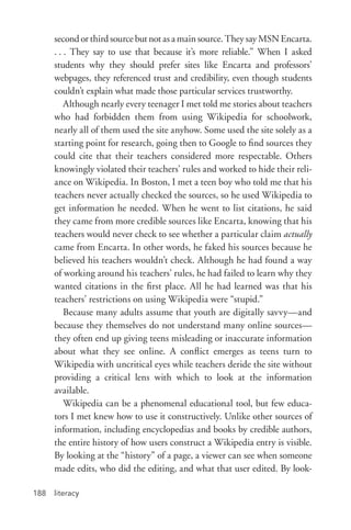 literacy188
second or third source but not as a main source. They say MSN Encarta.
. . . They say to use that because it’s more reliable.” When I asked
students why they should prefer sites like Encarta and professors’
webpages, they referenced trust and credibility, even though students
couldn’t explain what made those particular services trustworthy.
Although nearly every teenager I met told me stories about teachers
who had forbidden them from using Wikipedia for schoolwork,
nearly all of them used the site anyhow. Some used the site solely as a
starting point for research, going then to Google to find sources they
could cite that their teachers considered more respectable. Others
knowingly violated their teachers’ rules and worked to hide their reli-
ance on Wikipedia. In Boston, I met a teen boy who told me that his
teachers never actually checked the sources, so he used Wikipedia to
get information he needed. When he went to list citations, he said
they came from more credible sources like Encarta, knowing that his
teachers would never check to see whether a particular claim actually
came from Encarta. In other words, he faked his sources because he
believed his teachers wouldn’t check. Although he had found a way
of working around his teachers’ rules, he had failed to learn why they
wanted citations in the first place. All he had learned was that his
teachers’ restrictions on using Wikipedia were “stupid.”
Because many adults assume that youth are digitally savvy—and
because they themselves do not understand many online sources—
they often end up giving teens misleading or inaccurate information
about what they see online. A conflict emerges as teens turn to
Wikipedia with uncritical eyes while teachers deride the site without
providing a critical lens with which to look at the information
available.
Wikipedia can be a phenomenal educational tool, but few educa-
tors I met knew how to use it constructively. Unlike other sources of
information, including encyclopedias and books by credible authors,
the entire history of how users construct a Wikipedia entry is visible.
By looking at the “history” of a page, a viewer can see when someone
made edits, who did the editing, and what that user edited. By look-
 