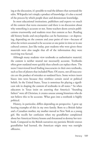 literacy 189
ing at the discussion, it’s possible to read the debates that surround the
edits. Wikipedia isn’t simply a product of knowledge; it’s also a record
of the process by which people share and demonstrate knowledge.
In most educational institutions, publishers and experts vet much
of the content that teens encounter and there is no discussion about
why something is accurate or not. Some teachers deem certain publi-
cations trustworthy and students treat that content as fact. Reading
old history books and encyclopedias can be humorous—or depress-
ing, depending on the content and your point of view—because of
what the writers assumed to be accurate at one point in time or in one
cultural context. Just like today, past students who were given those
materials were also taught that all of the information they were
receiving was factual.
Although many students view textbooks as authoritative material,
the content is neither neutral nor necessarily accurate. Textbooks
often grow outdated more quickly than schools can replace them. The
teens I interviewed loved finding inaccuracies in their own textbooks,
such as lists of planets that included Pluto. Of course, not all inaccura-
cies are the product of mistakes or outdated facts. Some writers insert
biases into texts because they reinforce certain social or political
beliefs. In the United States, Texas is notorious for playing a signifi-
cant role in shaping the content of textbooks in all states.20
So when
educators in Texas insist on asserting that America’s “founding
fathers” were all Christian, it creates unease among historians who do
not believe this to be accurate. What goes into a textbook is highly
political.
History, in particular, differs depending on perspective. I grew up
hearing examples of this in my own family. Born to a British father
and a Canadian mother, my mother moved to New York as a young
girl. She recalls her confusion when my grandfather complained
about her American history lessons and threatened to destroy her text-
book. Compared to the British narratives my patriotic British veteran
grandfather had learned, the American origin story was outright
offensive.
 