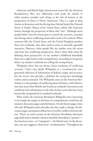 literacy190
American and British high schools teach events like the American
Revolutionary War very differently—and rarely do schools in
either country consider such things as the role of women or the
perspectives of slaves or Native Americans. This is a topic of deep
interest to historians and the driving force behind books like Howard
Zinn’s A People’s History of the United States, which tells American
history through the perspective of those who “lost.” Although many
people believe that the winner gets to control the narrative, accounts
also diverge when conflicting stories don’t need to be resolved. When
countries like the United States and the United Kingdom produce
their own textbooks, they don’t need to arrive at mutually agreeable
narratives. However, when people like my mother cross the ocean
and must face conflicting perspectives, there’s often little room for
debating these perspectives. In my mother’s childhood household,
there was a right history and a wrong history. According to my grand-
father, my mother’s textbook was telling the wrong history.
Wikipedia often, but not always, forces resolution of conflicting
accounts. Critics may deride Wikipedia as a crowdsourced, user-­
generated collection of information of dubious origin and accuracy,
but the service also provides a platform for seeing how knowledge
evolves and is contested. The Wikipedia entry on the American Rev-
olution is a clear product of conflicting ideas of history, with informa-
tion that stems from British and American textbooks interwoven and
combined with information on the role of other actors that have been
historically marginalized in standard textbooks.
What makes the American Revolution Wikipedia entry interesting
is not simply the output in the form of a comprehensive article but the
extensive discussion pages and edit history. On the history pages, those
who edit Wikipedia entries describe why they made a change. On dis-
cussion pages, participants debate how to resolve conflicts between edi-
tors. There’s an entire section on the American Revolution discussion
page dedicated to whether colonists should be described as “patriots”—
the American term—or “insurgents”—the British term. In the discus-
sion, one user suggests a third term: “revolutionaries.” Throughout the
 
