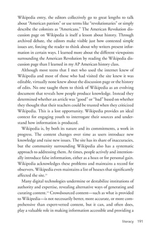 literacy 191
Wikipedia entry, the editors collectively go to great lengths to talk
about “American patriots” or use terms like “revolutionaries” or simply
describe the colonists as “Americans.” The American Revolution dis-
cussion page on Wikipedia is itself a lesson about history. Through
archived debate, the editors make visible just how contested simple
issues are, forcing the reader to think about why writers present infor-
mation in certain ways. I learned more about the different viewpoints
surrounding the American Revolution by reading the Wikipedia dis-
cussion page than I learned in my AP American history class.
Although most teens that I met who used the internet knew of
Wikipedia and most of those who had visited the site knew it was
editable, virtually none knew about the discussion page or the history
of edits. No one taught them to think of Wikipedia as an evolving
document that reveals how people produce knowledge. Instead they
determined whether an article was “good” or “bad” based on whether
they thought that their teachers could be trusted when they criticized
Wikipedia. This is a lost opportunity. Wikipedia provides an ideal
context for engaging youth to interrogate their sources and under-
stand how information is produced.
Wikipedia is, by both its nature and its commitments, a work in
progress. The content changes over time as users introduce new
knowledge and raise new issues. The site has its share of inaccuracies,
but the community surrounding Wikipedia also has a systematic
approach to addressing them. At times, people actively and intention-
ally introduce false information, either as a hoax or for personal gain.
Wikipedia acknowledges these problems and maintains a record for
observers. Wikipedia even maintains a list of hoaxes that significantly
affected the site.21
Many digital technologies undermine or destabilize institutions of
authority and expertise, revealing alternative ways of generating and
curating content.22
Crowdsourced content—such as what is provided
to Wikipedia—is not necessarily better, more accurate, or more com-
prehensive than expert-­vetted content, but it can, and often does,
play a valuable role in making information accessible and providing a
 